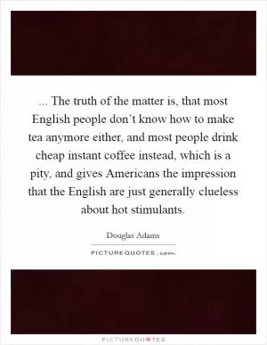 ... The truth of the matter is, that most English people don’t know how to make tea anymore either, and most people drink cheap instant coffee instead, which is a pity, and gives Americans the impression that the English are just generally clueless about hot stimulants Picture Quote #1