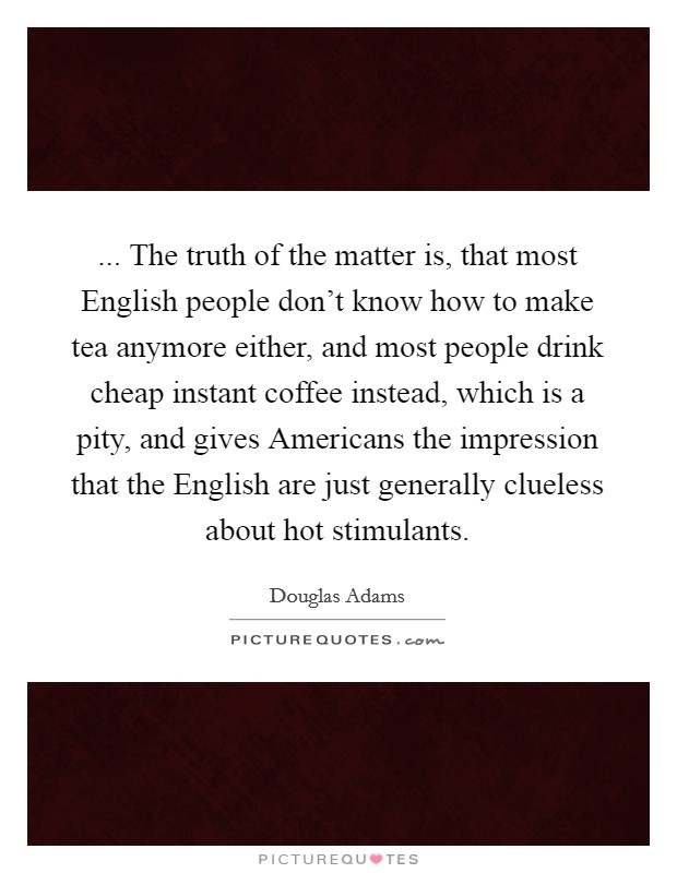 ... The truth of the matter is, that most English people don't know how to make tea anymore either, and most people drink cheap instant coffee instead, which is a pity, and gives Americans the impression that the English are just generally clueless about hot stimulants Picture Quote #1