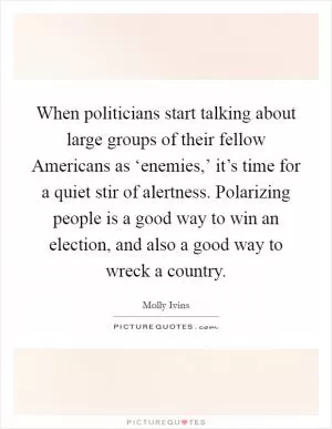 When politicians start talking about large groups of their fellow Americans as ‘enemies,’ it’s time for a quiet stir of alertness. Polarizing people is a good way to win an election, and also a good way to wreck a country Picture Quote #1