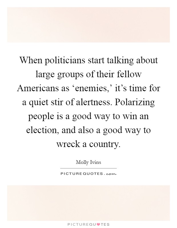 When politicians start talking about large groups of their fellow Americans as ‘enemies,' it's time for a quiet stir of alertness. Polarizing people is a good way to win an election, and also a good way to wreck a country Picture Quote #1