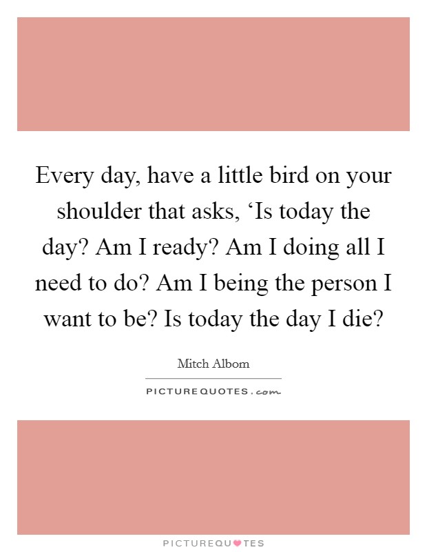 Every day, have a little bird on your shoulder that asks, ‘Is today the day? Am I ready? Am I doing all I need to do? Am I being the person I want to be? Is today the day I die? Picture Quote #1