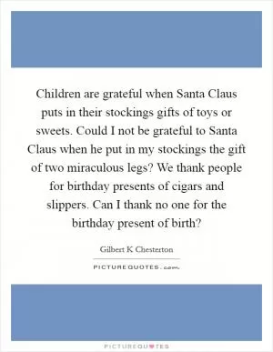 Children are grateful when Santa Claus puts in their stockings gifts of toys or sweets. Could I not be grateful to Santa Claus when he put in my stockings the gift of two miraculous legs? We thank people for birthday presents of cigars and slippers. Can I thank no one for the birthday present of birth? Picture Quote #1