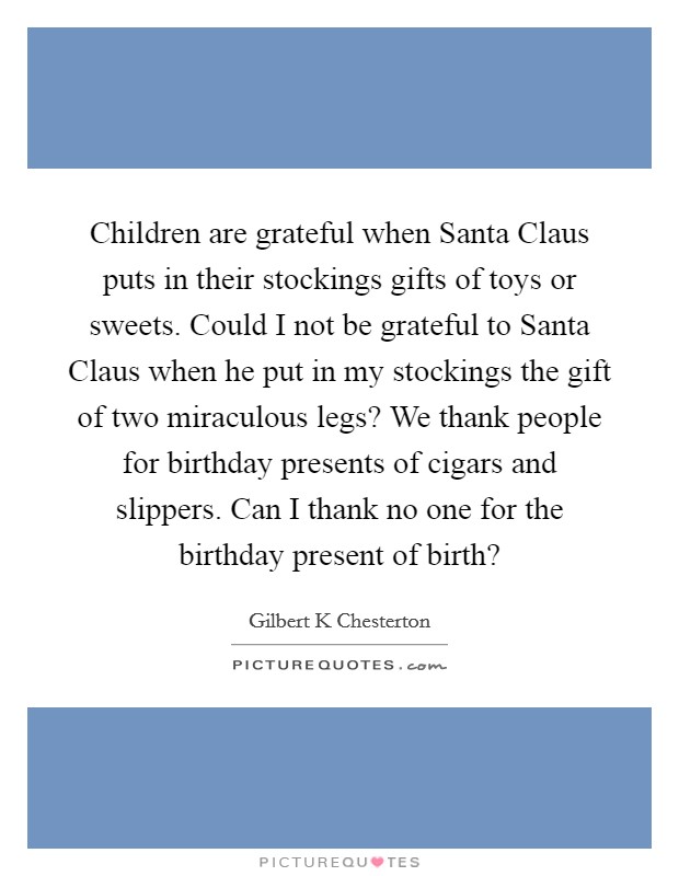 Children are grateful when Santa Claus puts in their stockings gifts of toys or sweets. Could I not be grateful to Santa Claus when he put in my stockings the gift of two miraculous legs? We thank people for birthday presents of cigars and slippers. Can I thank no one for the birthday present of birth? Picture Quote #1
