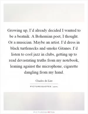 Growing up, I’d already decided I wanted to be a beatnik. A Bohemian poet, I thought. Or a musician. Maybe an artist. I’d dress in black turtlenecks and smoke Gitanes. I’d listen to cool jazz in clubs, getting up to read devastating truths from my notebook, leaning against the microphone, cigarette dangling from my hand Picture Quote #1