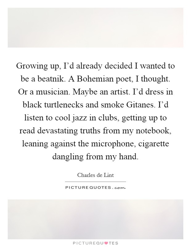 Growing up, I'd already decided I wanted to be a beatnik. A Bohemian poet, I thought. Or a musician. Maybe an artist. I'd dress in black turtlenecks and smoke Gitanes. I'd listen to cool jazz in clubs, getting up to read devastating truths from my notebook, leaning against the microphone, cigarette dangling from my hand Picture Quote #1