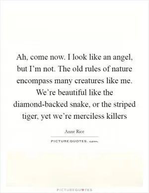Ah, come now. I look like an angel, but I’m not. The old rules of nature encompass many creatures like me. We’re beautiful like the diamond-backed snake, or the striped tiger, yet we’re merciless killers Picture Quote #1