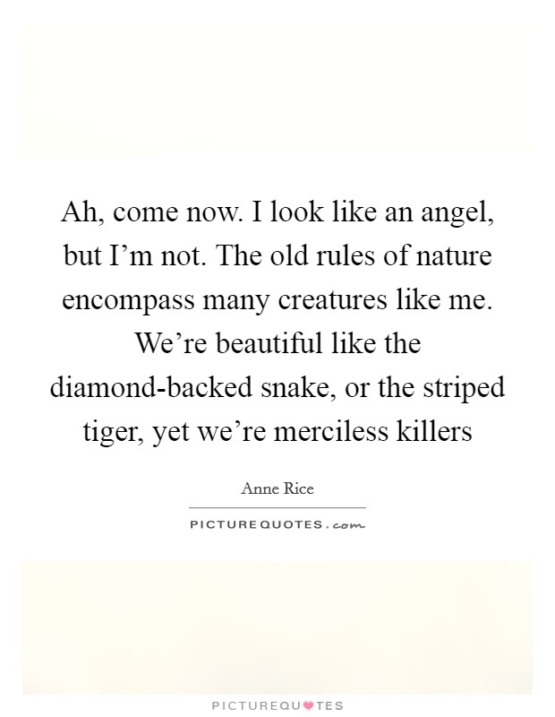 Ah, come now. I look like an angel, but I'm not. The old rules of nature encompass many creatures like me. We're beautiful like the diamond-backed snake, or the striped tiger, yet we're merciless killers Picture Quote #1