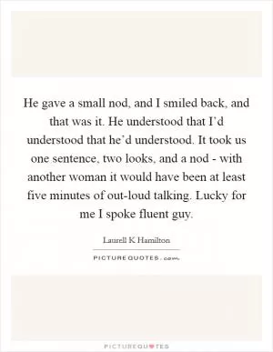 He gave a small nod, and I smiled back, and that was it. He understood that I’d understood that he’d understood. It took us one sentence, two looks, and a nod - with another woman it would have been at least five minutes of out-loud talking. Lucky for me I spoke fluent guy Picture Quote #1