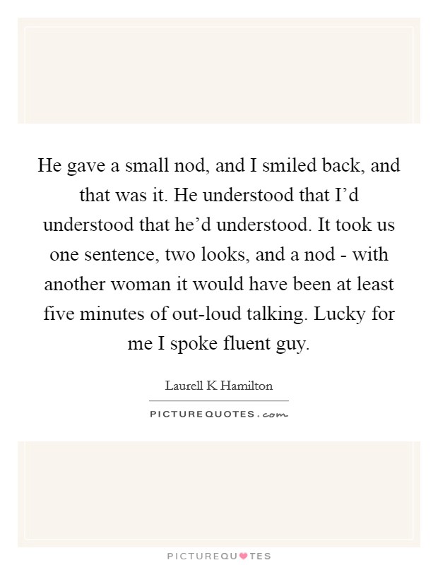 He gave a small nod, and I smiled back, and that was it. He understood that I'd understood that he'd understood. It took us one sentence, two looks, and a nod - with another woman it would have been at least five minutes of out-loud talking. Lucky for me I spoke fluent guy Picture Quote #1