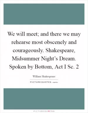 We will meet; and there we may rehearse most obscenely and courageously. Shakespeare, Midsummer Night’s Dream. Spoken by Bottom, Act I Sc. 2 Picture Quote #1