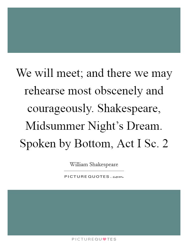 We will meet; and there we may rehearse most obscenely and courageously. Shakespeare, Midsummer Night's Dream. Spoken by Bottom, Act I Sc. 2 Picture Quote #1