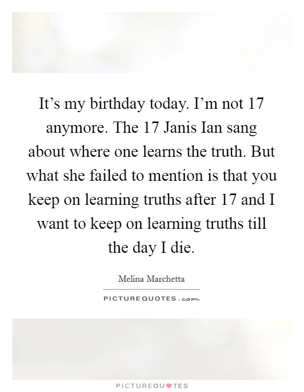 It's my birthday today. I'm not 17 anymore. The 17 Janis Ian sang about where one learns the truth. But what she failed to mention is that you keep on learning truths after 17 and I want to keep on learning truths till the day I die Picture Quote #1