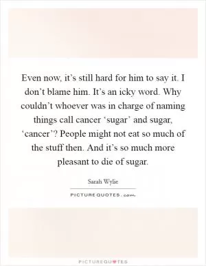 Even now, it’s still hard for him to say it. I don’t blame him. It’s an icky word. Why couldn’t whoever was in charge of naming things call cancer ‘sugar’ and sugar, ‘cancer’? People might not eat so much of the stuff then. And it’s so much more pleasant to die of sugar Picture Quote #1
