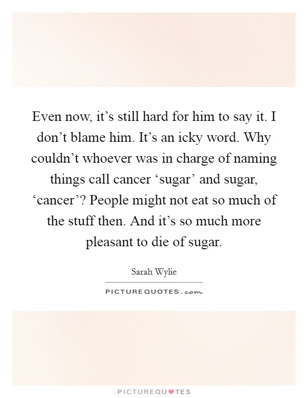 Even now, it's still hard for him to say it. I don't blame him. It's an icky word. Why couldn't whoever was in charge of naming things call cancer ‘sugar' and sugar, ‘cancer'? People might not eat so much of the stuff then. And it's so much more pleasant to die of sugar Picture Quote #1