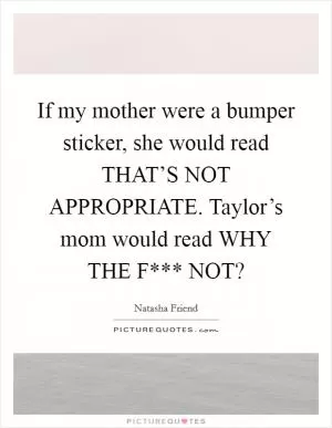 If my mother were a bumper sticker, she would read THAT’S NOT APPROPRIATE. Taylor’s mom would read WHY THE F*** NOT? Picture Quote #1