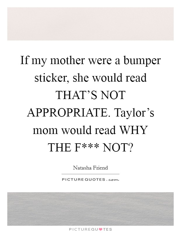 If my mother were a bumper sticker, she would read THAT'S NOT APPROPRIATE. Taylor's mom would read WHY THE F*** NOT? Picture Quote #1