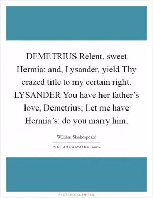 DEMETRIUS Relent, sweet Hermia: and, Lysander, yield Thy crazed title to my certain right. LYSANDER You have her father’s love, Demetrius; Let me have Hermia’s: do you marry him Picture Quote #1