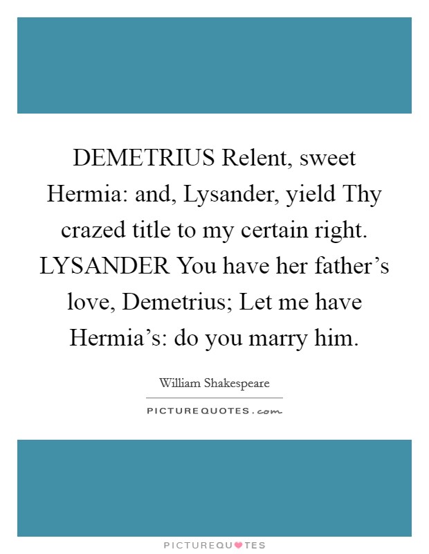 DEMETRIUS Relent, sweet Hermia: and, Lysander, yield Thy crazed title to my certain right. LYSANDER You have her father's love, Demetrius; Let me have Hermia's: do you marry him Picture Quote #1