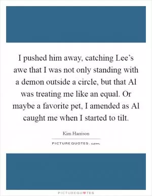 I pushed him away, catching Lee’s awe that I was not only standing with a demon outside a circle, but that Al was treating me like an equal. Or maybe a favorite pet, I amended as Al caught me when I started to tilt Picture Quote #1