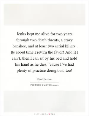 Jenks kept me alive for two years through two death threats, a crazy banshee, and at least two serial killers. Its about time I return the favor! And if I can’t, then I can sit by his bed and hold his hand as he dies, ‘cause I’ve had plenty of practice doing that, too! Picture Quote #1