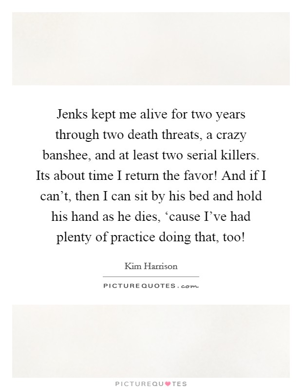 Jenks kept me alive for two years through two death threats, a crazy banshee, and at least two serial killers. Its about time I return the favor! And if I can't, then I can sit by his bed and hold his hand as he dies, ‘cause I've had plenty of practice doing that, too! Picture Quote #1