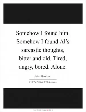 Somehow I found him. Somehow I found Al’s sarcastic thoughts, bitter and old. Tired, angry, bored. Alone Picture Quote #1