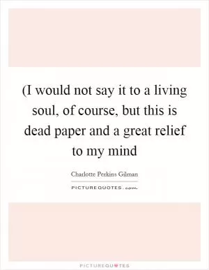 (I would not say it to a living soul, of course, but this is dead paper and a great relief to my mind Picture Quote #1