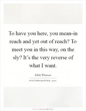 To have you here, you mean-in reach and yet out of reach? To meet you in this way, on the sly? It’s the very reverse of what I want Picture Quote #1