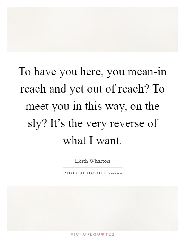 To have you here, you mean-in reach and yet out of reach? To meet you in this way, on the sly? It's the very reverse of what I want Picture Quote #1