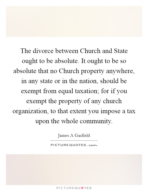 The divorce between Church and State ought to be absolute. It ought to be so absolute that no Church property anywhere, in any state or in the nation, should be exempt from equal taxation; for if you exempt the property of any church organization, to that extent you impose a tax upon the whole community Picture Quote #1