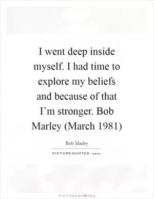 I went deep inside myself. I had time to explore my beliefs and because of that I’m stronger. Bob Marley (March 1981) Picture Quote #1