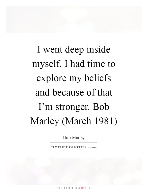 I went deep inside myself. I had time to explore my beliefs and because of that I'm stronger. Bob Marley (March 1981) Picture Quote #1