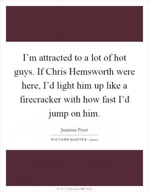 I’m attracted to a lot of hot guys. If Chris Hemsworth were here, I’d light him up like a firecracker with how fast I’d jump on him Picture Quote #1