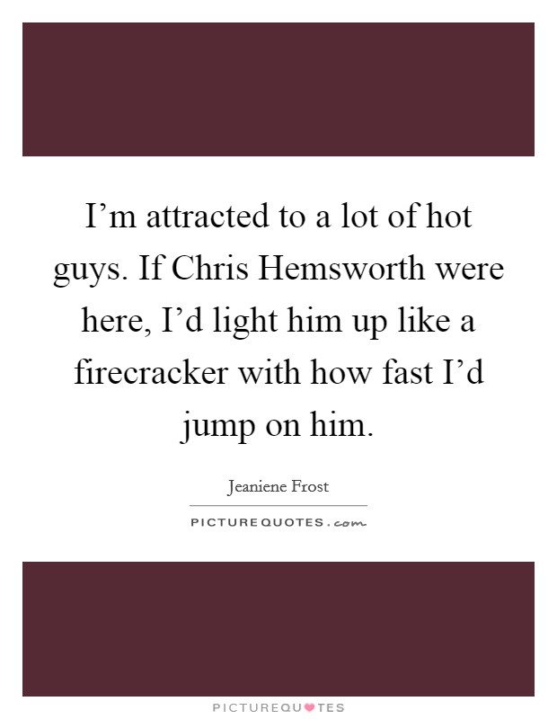 I'm attracted to a lot of hot guys. If Chris Hemsworth were here, I'd light him up like a firecracker with how fast I'd jump on him Picture Quote #1