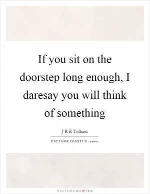 If you sit on the doorstep long enough, I daresay you will think of something Picture Quote #1