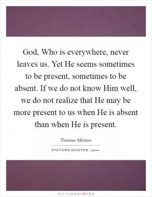 God, Who is everywhere, never leaves us. Yet He seems sometimes to be present, sometimes to be absent. If we do not know Him well, we do not realize that He may be more present to us when He is absent than when He is present Picture Quote #1