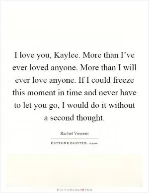 I love you, Kaylee. More than I’ve ever loved anyone. More than I will ever love anyone. If I could freeze this moment in time and never have to let you go, I would do it without a second thought Picture Quote #1