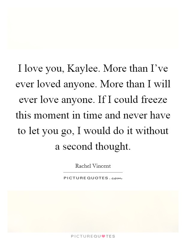 I love you, Kaylee. More than I've ever loved anyone. More than I will ever love anyone. If I could freeze this moment in time and never have to let you go, I would do it without a second thought Picture Quote #1