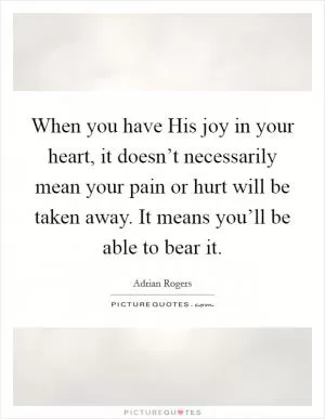 When you have His joy in your heart, it doesn’t necessarily mean your pain or hurt will be taken away. It means you’ll be able to bear it Picture Quote #1