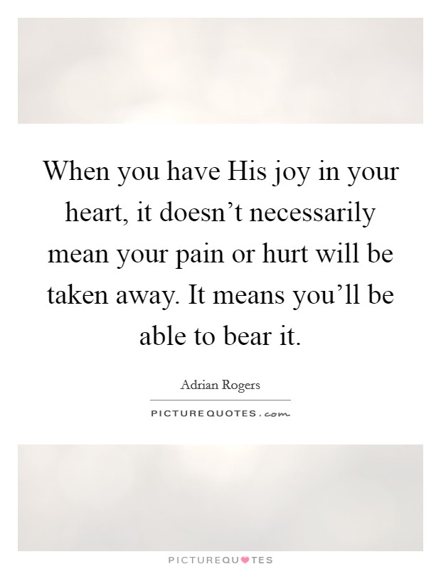 When you have His joy in your heart, it doesn't necessarily mean your pain or hurt will be taken away. It means you'll be able to bear it Picture Quote #1