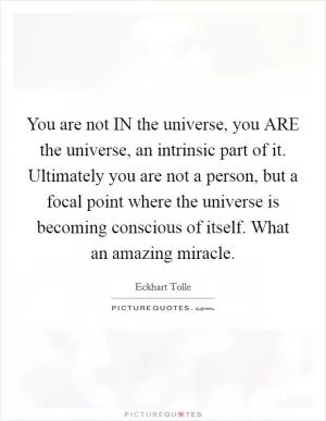You are not IN the universe, you ARE the universe, an intrinsic part of it. Ultimately you are not a person, but a focal point where the universe is becoming conscious of itself. What an amazing miracle Picture Quote #1