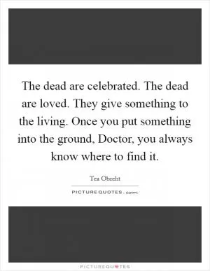 The dead are celebrated. The dead are loved. They give something to the living. Once you put something into the ground, Doctor, you always know where to find it Picture Quote #1
