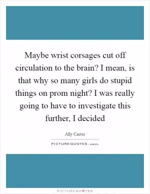 Maybe wrist corsages cut off circulation to the brain? I mean, is that why so many girls do stupid things on prom night? I was really going to have to investigate this further, I decided Picture Quote #1