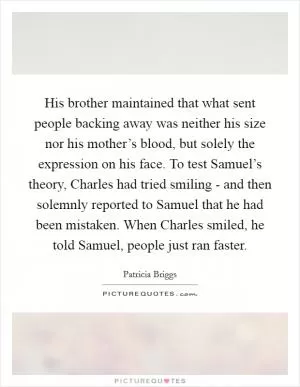 His brother maintained that what sent people backing away was neither his size nor his mother’s blood, but solely the expression on his face. To test Samuel’s theory, Charles had tried smiling - and then solemnly reported to Samuel that he had been mistaken. When Charles smiled, he told Samuel, people just ran faster Picture Quote #1