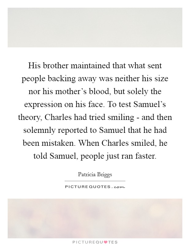 His brother maintained that what sent people backing away was neither his size nor his mother's blood, but solely the expression on his face. To test Samuel's theory, Charles had tried smiling - and then solemnly reported to Samuel that he had been mistaken. When Charles smiled, he told Samuel, people just ran faster Picture Quote #1