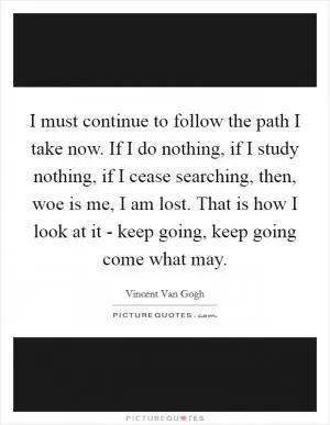 I must continue to follow the path I take now. If I do nothing, if I study nothing, if I cease searching, then, woe is me, I am lost. That is how I look at it - keep going, keep going come what may Picture Quote #1