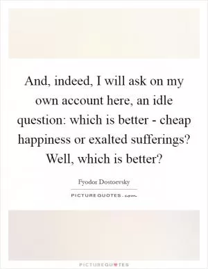 And, indeed, I will ask on my own account here, an idle question: which is better - cheap happiness or exalted sufferings? Well, which is better? Picture Quote #1