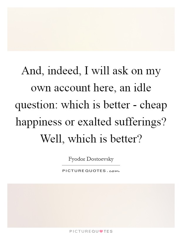 And, indeed, I will ask on my own account here, an idle question: which is better - cheap happiness or exalted sufferings? Well, which is better? Picture Quote #1