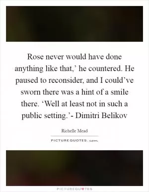 Rose never would have done anything like that,’ he countered. He paused to reconsider, and I could’ve sworn there was a hint of a smile there. ‘Well at least not in such a public setting.’- Dimitri Belikov Picture Quote #1