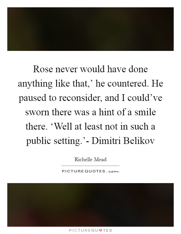 Rose never would have done anything like that,' he countered. He paused to reconsider, and I could've sworn there was a hint of a smile there. ‘Well at least not in such a public setting.'- Dimitri Belikov Picture Quote #1